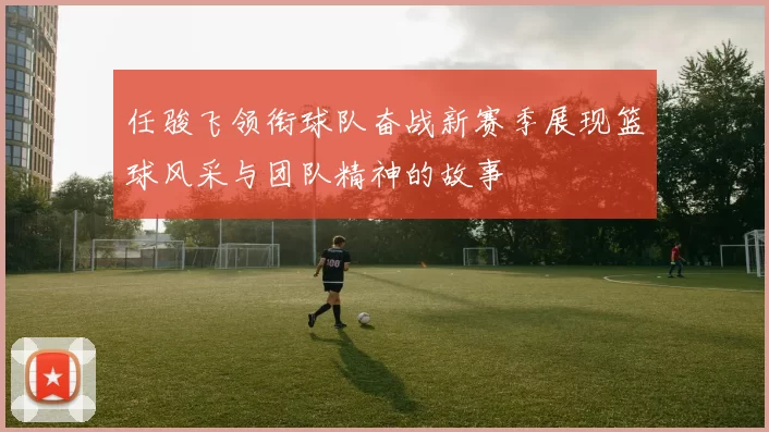 任骏飞领衔球队奋战新赛季展现篮球风采与团队精神的故事