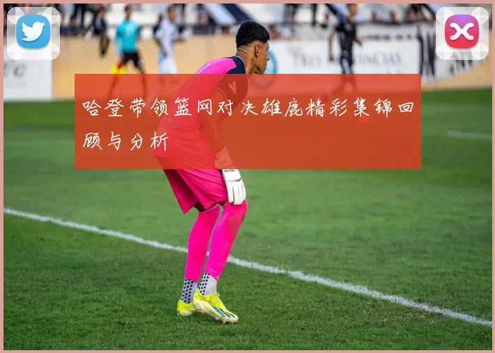 哈登带领篮网对决雄鹿精彩集锦回顾与分析