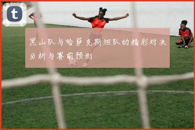 黑山队与哈萨克斯坦队的精彩对决分析与赛前预测