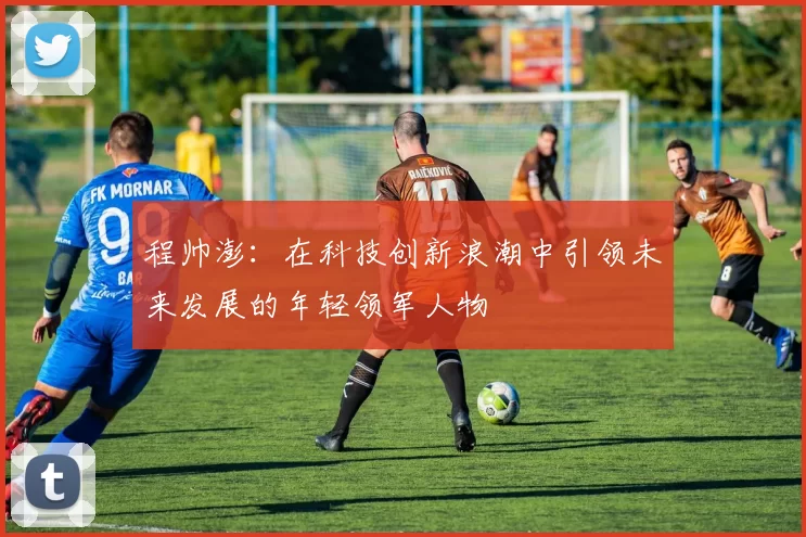 程帅澎：在科技创新浪潮中引领未来发展的年轻领军人物