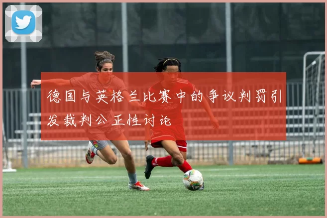 德国与英格兰比赛中的争议判罚引发裁判公正性讨论