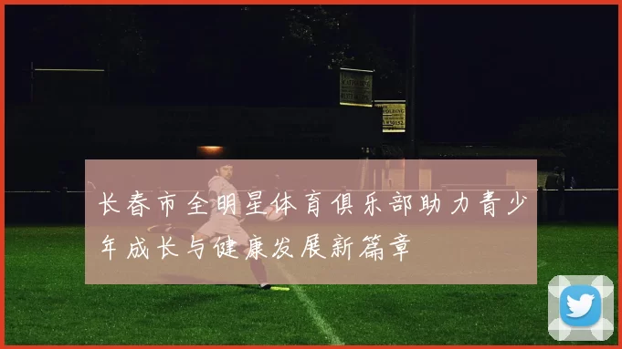 长春市全明星体育俱乐部助力青少年成长与健康发展新篇章