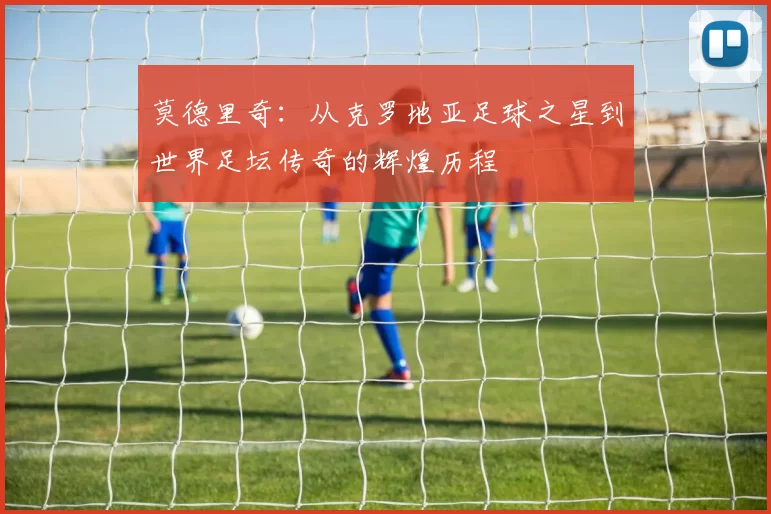 莫德里奇：从克罗地亚足球之星到世界足坛传奇的辉煌历程