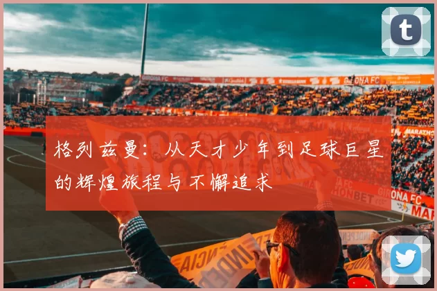 格列兹曼：从天才少年到足球巨星的辉煌旅程与不懈追求