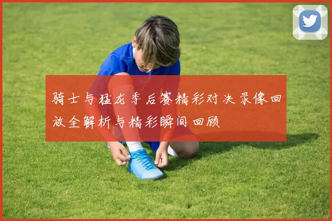 骑士与猛龙季后赛精彩对决录像回放全解析与精彩瞬间回顾