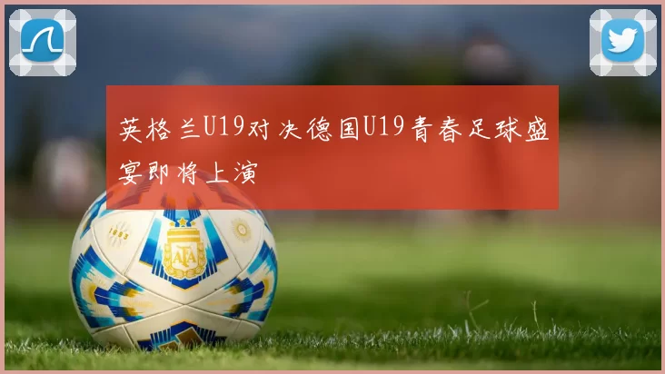 英格兰U19对决德国U19青春足球盛宴即将上演