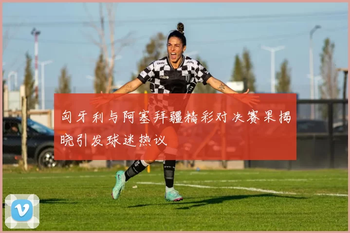 匈牙利与阿塞拜疆精彩对决赛果揭晓引发球迷热议