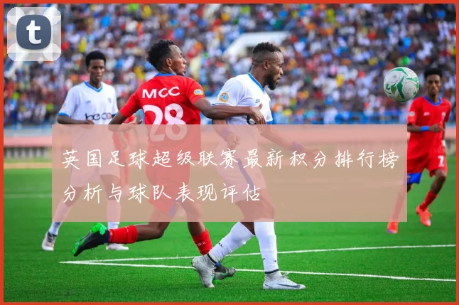 英国足球超级联赛最新积分排行榜分析与球队表现评估