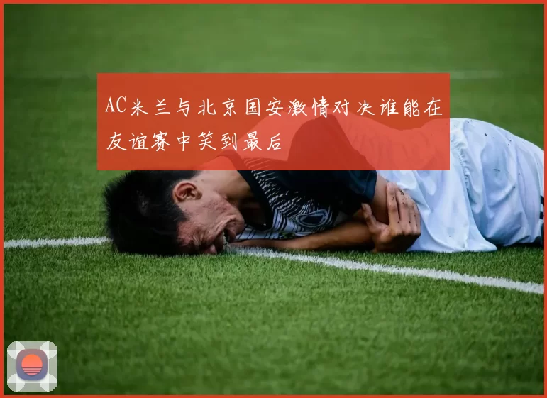 AC米兰与北京国安激情对决谁能在友谊赛中笑到最后