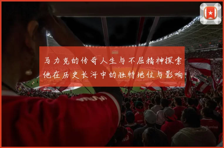 马力克的传奇人生与不屈精神探索他在历史长河中的独特地位与影响