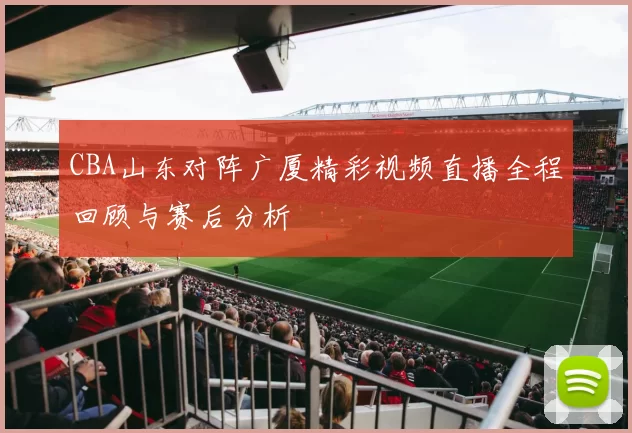CBA山东对阵广厦精彩视频直播全程回顾与赛后分析